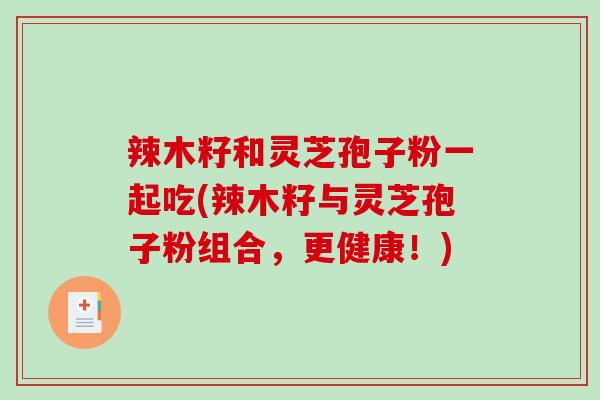 辣木籽和灵芝孢子粉一起吃(辣木籽与灵芝孢子粉组合，更健康！)