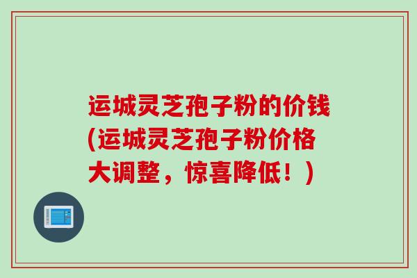 运城灵芝孢子粉的价钱(运城灵芝孢子粉价格大调整，惊喜降低！)
