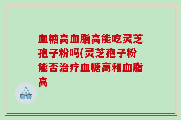 血糖高血脂高能吃灵芝孢子粉吗(灵芝孢子粉能否治疗血糖高和血脂高