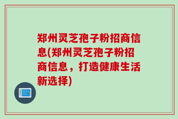 郑州灵芝孢子粉招商信息(郑州灵芝孢子粉招商信息，打造健康生活新选择)