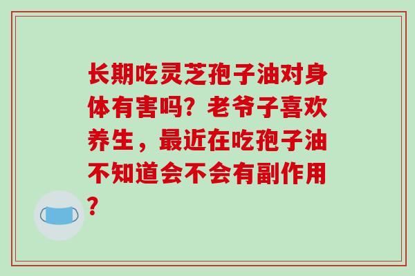 长期吃灵芝孢子油对身体有害吗？老爷子喜欢养生，最近在吃孢子油不知道会不会有副作用？