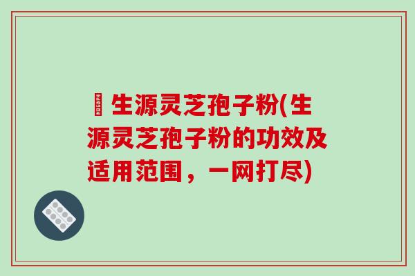 褀生源灵芝孢子粉(生源灵芝孢子粉的功效及适用范围，一网打尽)