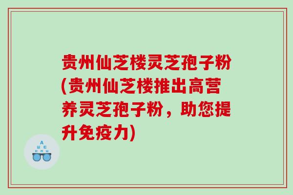 贵州仙芝楼灵芝孢子粉(贵州仙芝楼推出高营养灵芝孢子粉，助您提升免疫力)
