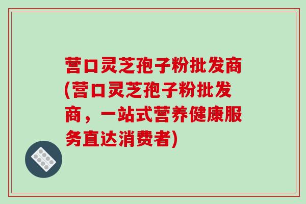 营口灵芝孢子粉批发商(营口灵芝孢子粉批发商，一站式营养健康服务直达消费者)