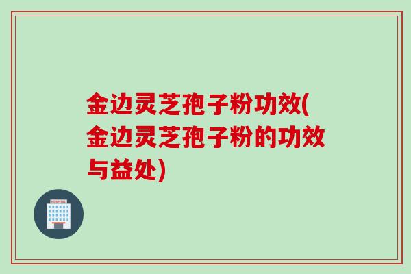 金边灵芝孢子粉功效(金边灵芝孢子粉的功效与益处) 金边灵芝孢子粉功效(金边灵芝孢子粉的功效与益处)