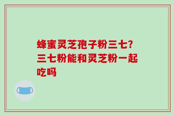 蜂蜜灵芝孢子粉三七？三七粉能和灵芝粉一起吃吗