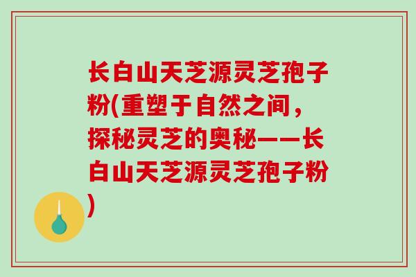 长白山天芝源灵芝孢子粉(重塑于自然之间，探秘灵芝的奥秘——长白山天芝源灵芝孢子粉)