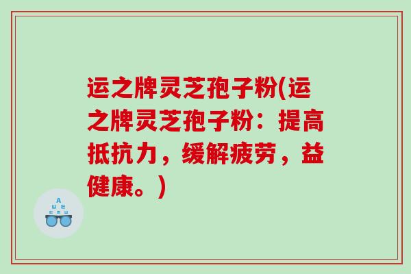 运之牌灵芝孢子粉(运之牌灵芝孢子粉：提高抵抗力，缓解疲劳，益健康。)