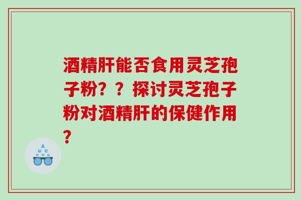 酒精肝能否食用灵芝孢子粉？？探讨灵芝孢子粉对酒精肝的保健作用？