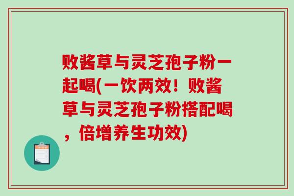 败酱草与灵芝孢子粉一起喝(一饮两效！败酱草与灵芝孢子粉搭配喝，倍增养生功效)
