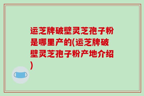 运芝牌破壁灵芝孢子粉是哪里产的(运芝牌破壁灵芝孢子粉产地介绍)