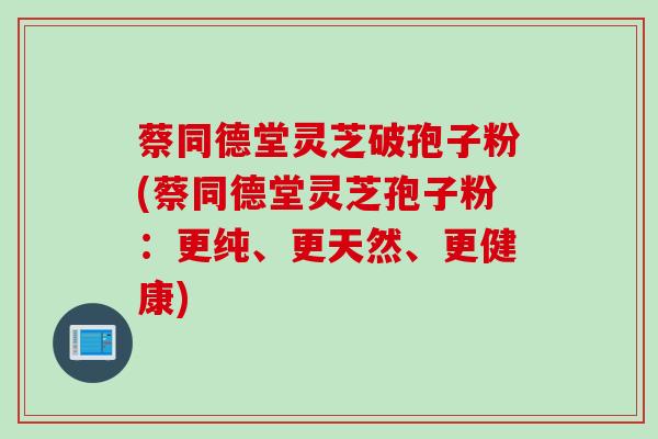 蔡同德堂灵芝破孢子粉(蔡同德堂灵芝孢子粉：更纯、更天然、更健康)