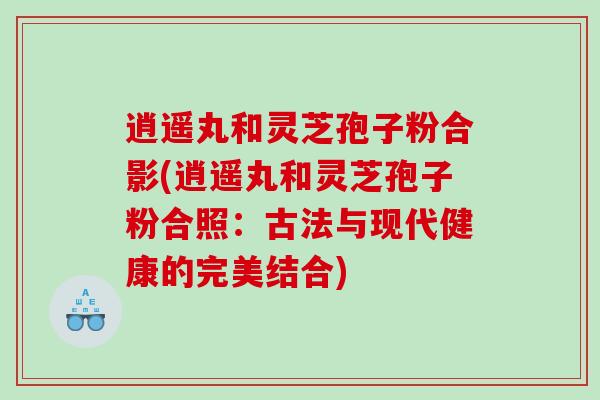 逍遥丸和灵芝孢子粉合影(逍遥丸和灵芝孢子粉合照：古法与现代健康的完美结合)