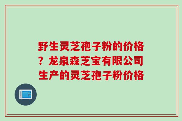 野生灵芝孢子粉的价格？龙泉森芝宝有限公司生产的灵芝孢子粉价格