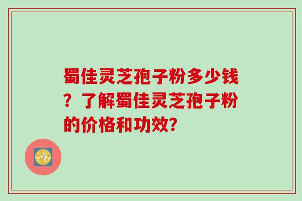 蜀佳灵芝孢子粉多少钱？了解蜀佳灵芝孢子粉的价格和功效？