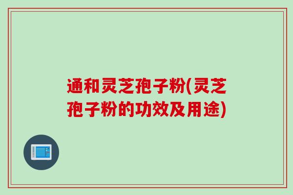 通和灵芝孢子粉(灵芝孢子粉的功效及用途)