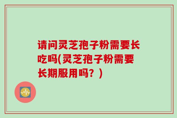 请问灵芝孢子粉需要长吃吗(灵芝孢子粉需要长期服用吗？)