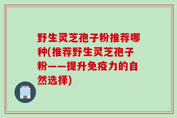 野生灵芝孢子粉推荐哪种(推荐野生灵芝孢子粉——提升免疫力的自然选择)