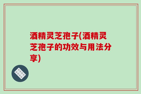 酒精灵芝孢子(酒精灵芝孢子的功效与用法分享)