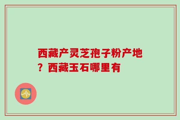 西藏产灵芝孢子粉产地？西藏玉石哪里有