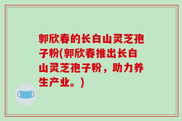 郭欣春的长白山灵芝孢子粉(郭欣春推出长白山灵芝孢子粉，助力养生产业。)