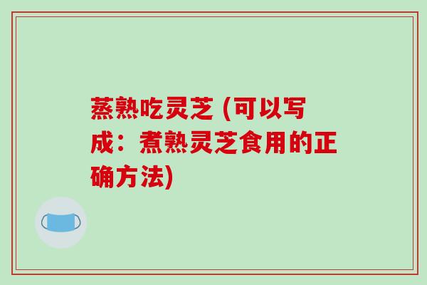 蒸熟吃灵芝 (可以写成：煮熟灵芝食用的正确方法)