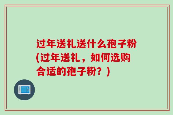 过年送礼送什么孢子粉(过年送礼，如何选购合适的孢子粉？)