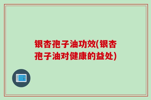 银杏孢子油功效(银杏孢子油对健康的益处)