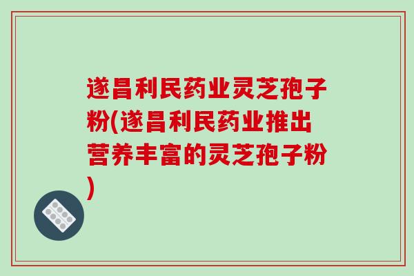 遂昌利民药业灵芝孢子粉(遂昌利民药业推出营养丰富的灵芝孢子粉)