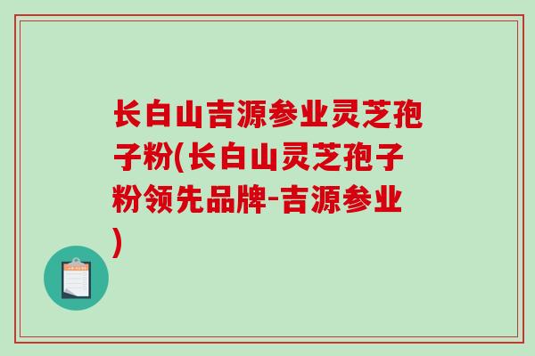 长白山吉源参业灵芝孢子粉(长白山灵芝孢子粉领先品牌-吉源参业)