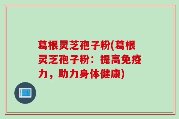 葛根灵芝孢子粉(葛根灵芝孢子粉：提高免疫力，助力身体健康)