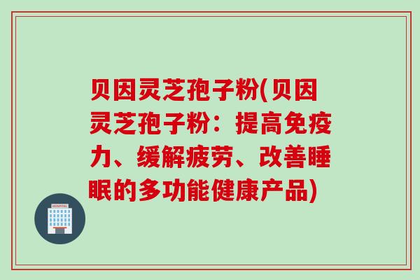 贝因灵芝孢子粉(贝因灵芝孢子粉：提高免疫力、缓解疲劳、改善睡眠的多功能健康产品)