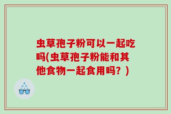 虫草孢子粉可以一起吃吗(虫草孢子粉能和其他食物一起食用吗？)