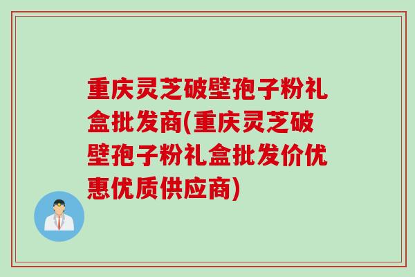 重庆灵芝破壁孢子粉礼盒批发商(重庆灵芝破壁孢子粉礼盒批发价优惠优质供应商)