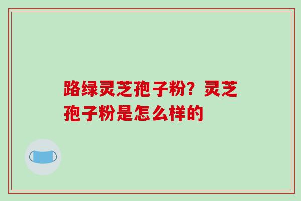 路绿灵芝孢子粉？灵芝孢子粉是怎么样的
