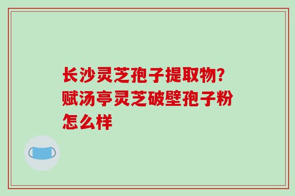 长沙灵芝孢子提取物？赋汤亭灵芝破壁孢子粉怎么样