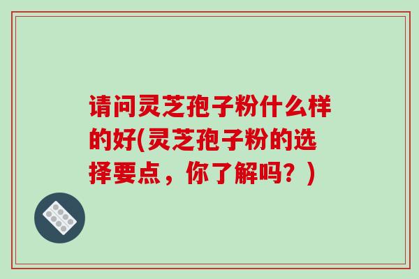 请问灵芝孢子粉什么样的好(灵芝孢子粉的选择要点，你了解吗？)