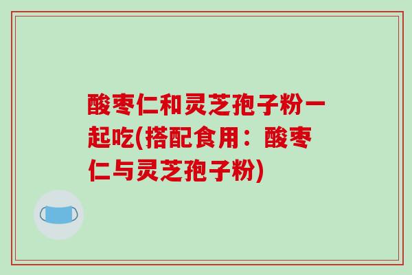 酸枣仁和灵芝孢子粉一起吃(搭配食用：酸枣仁与灵芝孢子粉)