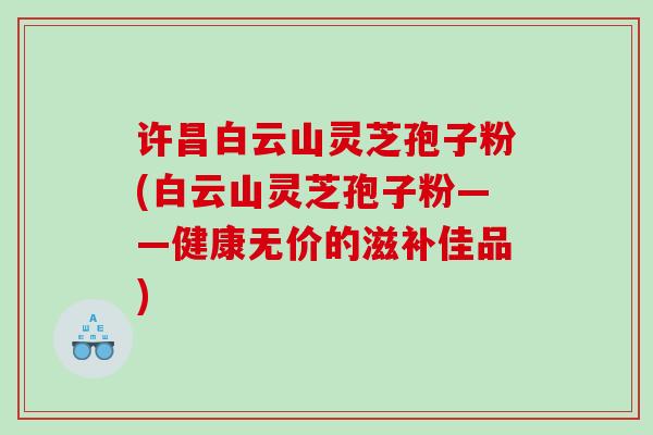 许昌白云山灵芝孢子粉(白云山灵芝孢子粉——健康无价的滋补佳品)