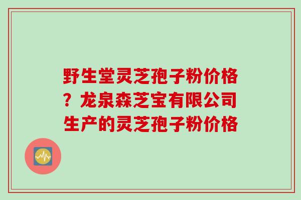 野生堂灵芝孢子粉价格？龙泉森芝宝有限公司生产的灵芝孢子粉价格