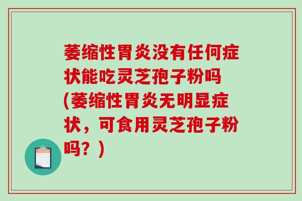 萎缩性胃炎没有任何症状能吃灵芝孢子粉吗 (萎缩性胃炎无明显症状，可食用灵芝孢子粉吗？)