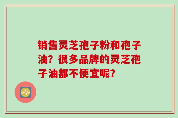销售灵芝孢子粉和孢子油？很多品牌的灵芝孢子油都不便宜呢？