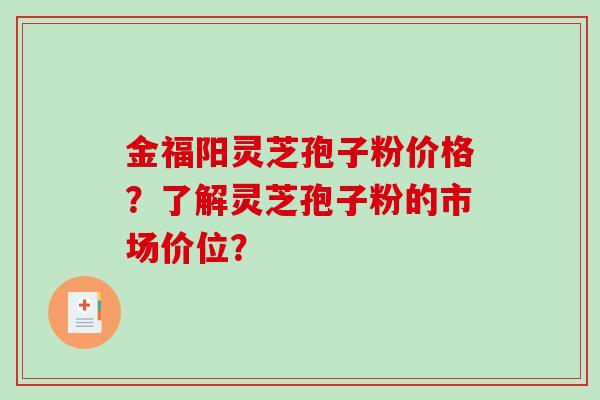 金福阳灵芝孢子粉价格？了解灵芝孢子粉的市场价位？