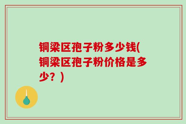 铜梁区孢子粉多少钱(铜梁区孢子粉价格是多少？)