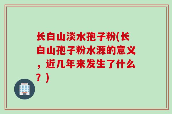 长白山淡水孢子粉(长白山孢子粉水源的意义，近几年来发生了什么？)
