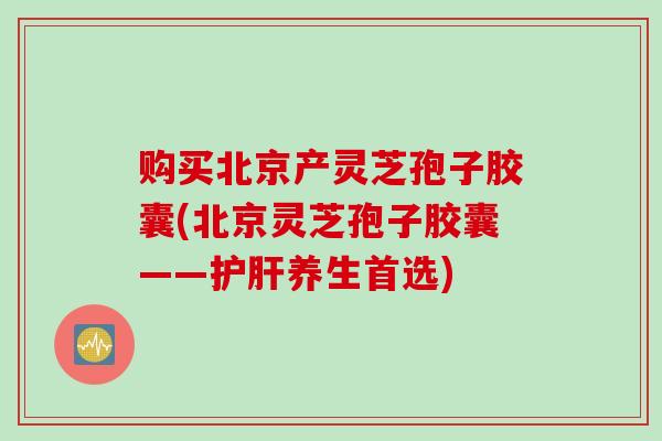 购买北京产灵芝孢子胶囊(北京灵芝孢子胶囊——护肝养生首选)