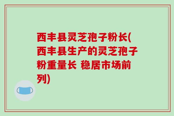 西丰县灵芝孢子粉长(西丰县生产的灵芝孢子粉重量长 稳居市场前列)