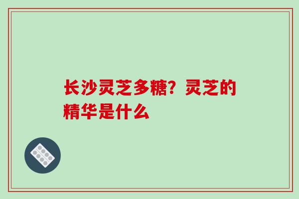 长沙灵芝多糖？灵芝的精华是什么