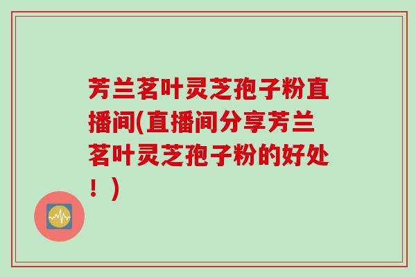 芳兰茗叶灵芝孢子粉直播间(直播间分享芳兰茗叶灵芝孢子粉的好处！)