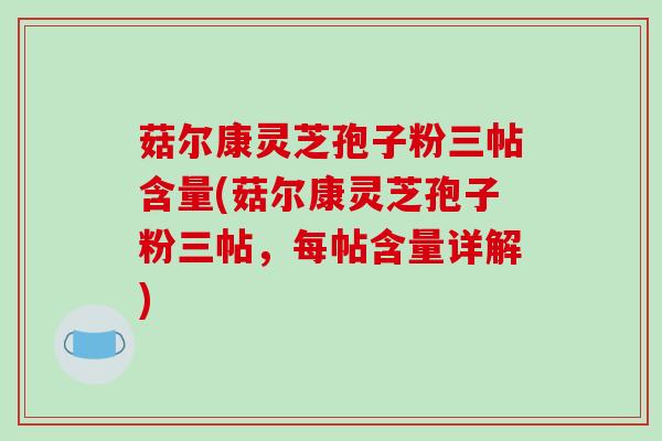 菇尔康灵芝孢子粉三帖含量(菇尔康灵芝孢子粉三帖，每帖含量详解)